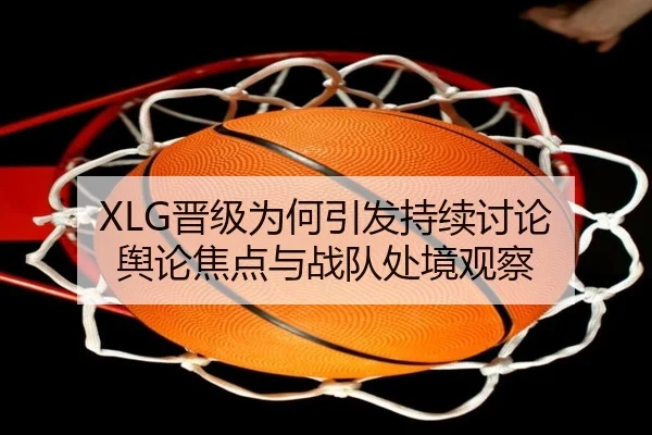 XLG晋级为何引发持续讨论 舆论焦点与战队处境观察